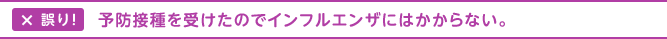 誤り！予防接種を受けたのでインフルエンザにはかからない。