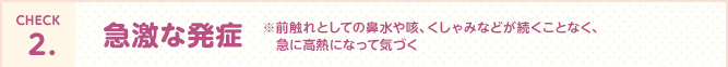 CHECK2.急激な発症※前触れとしての鼻水や咳、くしゃみなどが続くことなく、急に高熱になって気づく