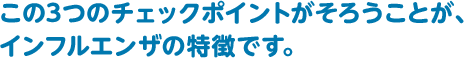 この3つのチェックポイントがそろうことが、インフルエンザの特徴です。